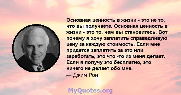 Основная ценность в жизни - это не то, что вы получаете. Основная ценность в жизни - это то, чем вы становитесь. Вот почему я хочу заплатить справедливую цену за каждую стоимость. Если мне придется заплатить за это или