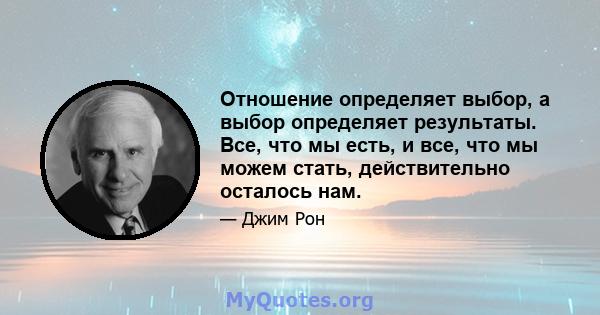 Отношение определяет выбор, а выбор определяет результаты. Все, что мы есть, и все, что мы можем стать, действительно осталось нам.