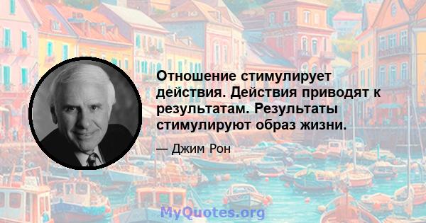 Отношение стимулирует действия. Действия приводят к результатам. Результаты стимулируют образ жизни.