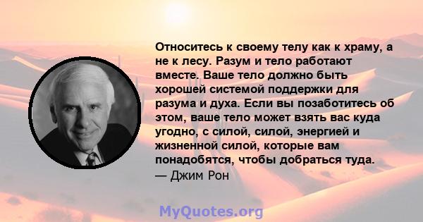 Относитесь к своему телу как к храму, а не к лесу. Разум и тело работают вместе. Ваше тело должно быть хорошей системой поддержки для разума и духа. Если вы позаботитесь об этом, ваше тело может взять вас куда угодно, с 