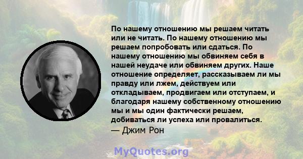 По нашему отношению мы решаем читать или не читать. По нашему отношению мы решаем попробовать или сдаться. По нашему отношению мы обвиняем себя в нашей неудаче или обвиняем других. Наше отношение определяет,