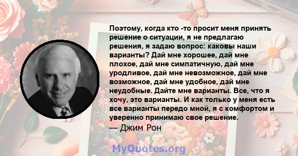 Поэтому, когда кто -то просит меня принять решение о ситуации, я не предлагаю решения, я задаю вопрос: каковы наши варианты? Дай мне хорошее, дай мне плохое, дай мне симпатичную, дай мне уродливое, дай мне невозможное,