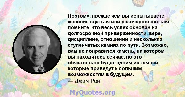 Поэтому, прежде чем вы испытываете желание сдаться или разочаровываться, помните, что весь успех основан на долгосрочной приверженности, вере, дисциплине, отношении и нескольких ступенчатых камнях по пути. Возможно, вам 