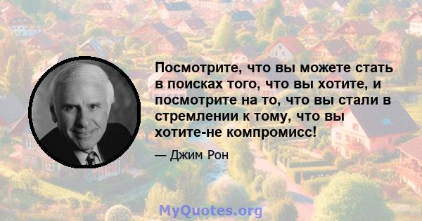 Посмотрите, что вы можете стать в поисках того, что вы хотите, и посмотрите на то, что вы стали в стремлении к тому, что вы хотите-не компромисс!