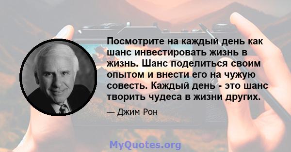 Посмотрите на каждый день как шанс инвестировать жизнь в жизнь. Шанс поделиться своим опытом и внести его на чужую совесть. Каждый день - это шанс творить чудеса в жизни других.