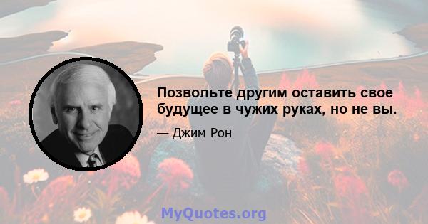 Позвольте другим оставить свое будущее в чужих руках, но не вы.