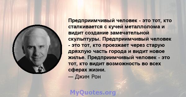 Предприимчивый человек - это тот, кто сталкивается с кучей металлолома и видит создание замечательной скульптуры. Предприимчивый человек - это тот, кто проезжает через старую дряхлую часть города и видит новое жилье.