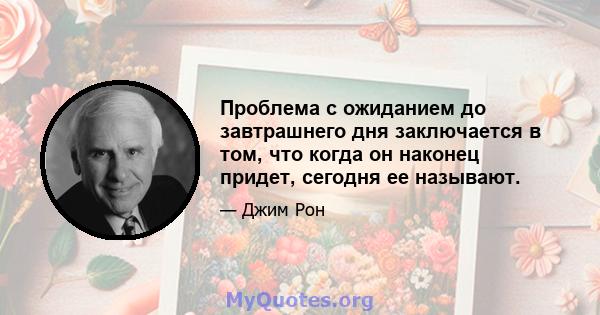 Проблема с ожиданием до завтрашнего дня заключается в том, что когда он наконец придет, сегодня ее называют.