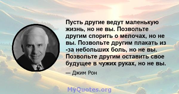 Пусть другие ведут маленькую жизнь, но не вы. Позвольте другим спорить о мелочах, но не вы. Позвольте другим плакать из -за небольших боль, но не вы. Позвольте другим оставить свое будущее в чужих руках, но не вы.