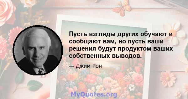 Пусть взгляды других обучают и сообщают вам, но пусть ваши решения будут продуктом ваших собственных выводов.