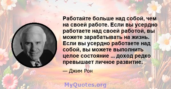 Работайте больше над собой, чем на своей работе. Если вы усердно работаете над своей работой, вы можете зарабатывать на жизнь. Если вы усердно работаете над собой, вы можете выполнить целое состояние ... доход редко