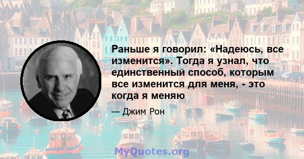 Раньше я говорил: «Надеюсь, все изменится». Тогда я узнал, что единственный способ, которым все изменится для меня, - это когда я меняю