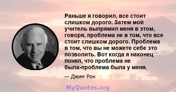 Раньше я говорил, все стоит слишком дорого. Затем мой учитель выпрямил меня в этом, говоря, проблема не в том, что все стоит слишком дорого. Проблема в том, что вы не можете себе это позволить. Вот когда я наконец