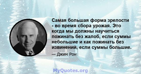 Самая большая форма зрелости - во время сбора урожая. Это когда мы должны научиться пожинать без жалоб, если суммы небольшие и как пожинать без извинений, если суммы большие.