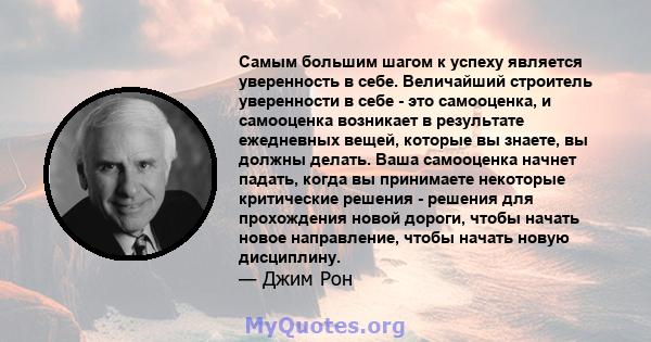 Самым большим шагом к успеху является уверенность в себе. Величайший строитель уверенности в себе - это самооценка, и самооценка возникает в результате ежедневных вещей, которые вы знаете, вы должны делать. Ваша