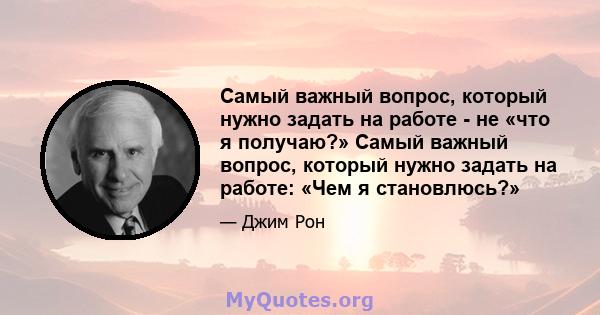 Самый важный вопрос, который нужно задать на работе - не «что я получаю?» Самый важный вопрос, который нужно задать на работе: «Чем я становлюсь?»