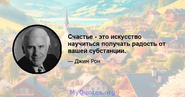 Счастье - это искусство научиться получать радость от вашей субстанции.