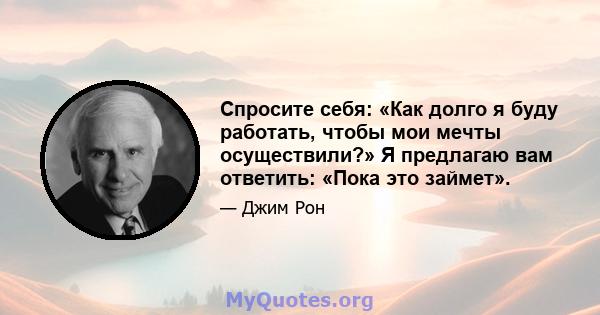 Спросите себя: «Как долго я буду работать, чтобы мои мечты осуществили?» Я предлагаю вам ответить: «Пока это займет».