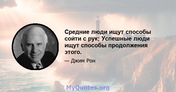 Средние люди ищут способы сойти с рук; Успешные люди ищут способы продолжения этого.