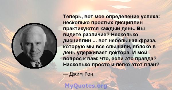 Теперь, вот мое определение успеха: несколько простых дисциплин практикуются каждый день. Вы видите различие? Несколько дисциплин ... вот небольшая фраза, которую мы все слышали, яблоко в день удерживает доктора. И мой