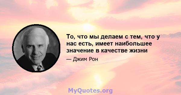 То, что мы делаем с тем, что у нас есть, имеет наибольшее значение в качестве жизни