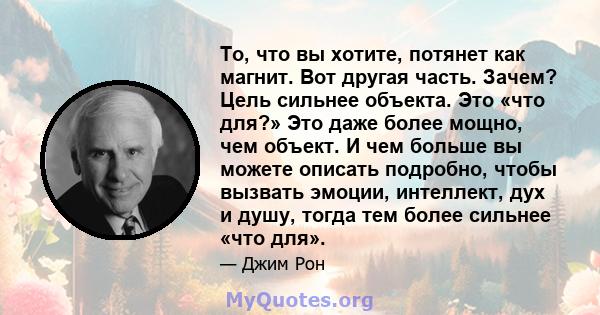 То, что вы хотите, потянет как магнит. Вот другая часть. Зачем? Цель сильнее объекта. Это «что для?» Это даже более мощно, чем объект. И чем больше вы можете описать подробно, чтобы вызвать эмоции, интеллект, дух и