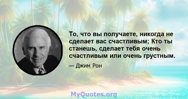 То, что вы получаете, никогда не сделает вас счастливым; Кто ты станешь, сделает тебя очень счастливым или очень грустным.