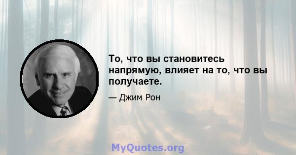 То, что вы становитесь напрямую, влияет на то, что вы получаете.