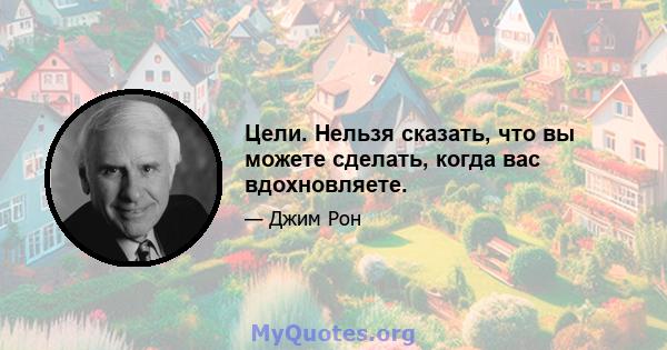 Цели. Нельзя сказать, что вы можете сделать, когда вас вдохновляете.