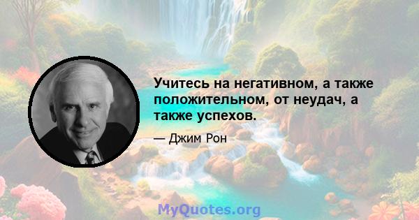 Учитесь на негативном, а также положительном, от неудач, а также успехов.