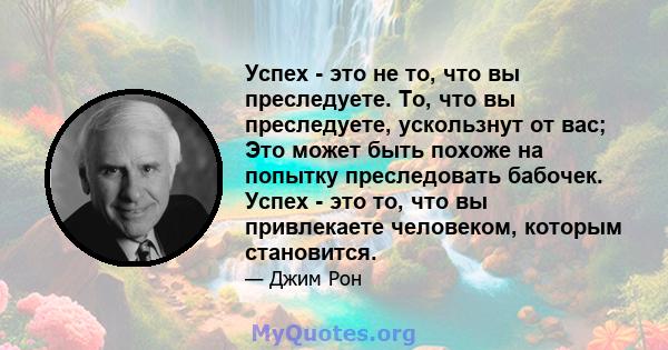 Успех - это не то, что вы преследуете. То, что вы преследуете, ускользнут от вас; Это может быть похоже на попытку преследовать бабочек. Успех - это то, что вы привлекаете человеком, которым становится.