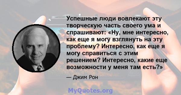 Успешные люди вовлекают эту творческую часть своего ума и спрашивают: «Ну, мне интересно, как еще я могу взглянуть на эту проблему? Интересно, как еще я могу справиться с этим решением? Интересно, какие еще возможности