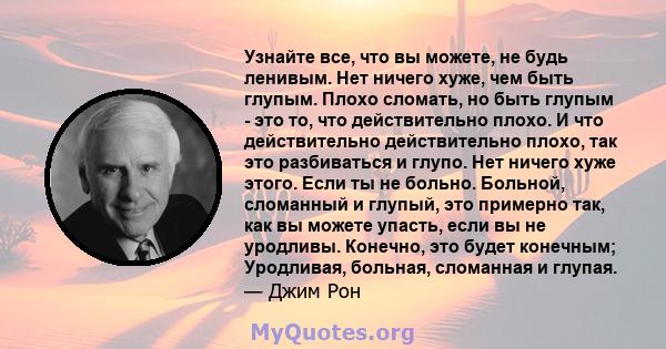 Узнайте все, что вы можете, не будь ленивым. Нет ничего хуже, чем быть глупым. Плохо сломать, но быть глупым - это то, что действительно плохо. И что действительно действительно плохо, так это разбиваться и глупо. Нет