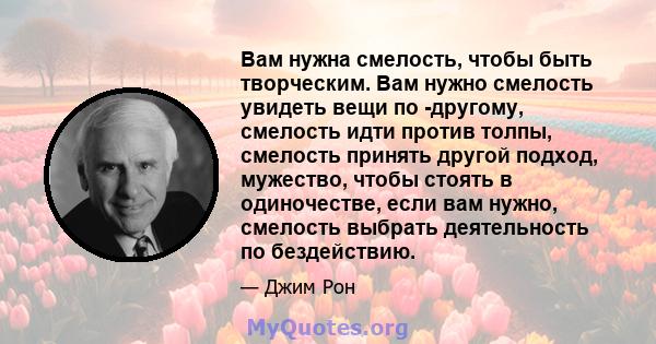 Вам нужна смелость, чтобы быть творческим. Вам нужно смелость увидеть вещи по -другому, смелость идти против толпы, смелость принять другой подход, мужество, чтобы стоять в одиночестве, если вам нужно, смелость выбрать