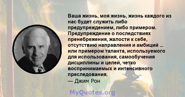 Ваша жизнь, моя жизнь, жизнь каждого из нас будет служить либо предупреждением, либо примером. Предупреждение о последствиях пренебрежения, жалости к себе, отсутствию направления и амбиций ... или примером таланта,