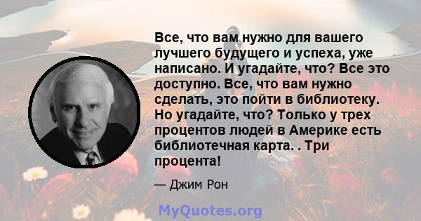 Все, что вам нужно для вашего лучшего будущего и успеха, уже написано. И угадайте, что? Все это доступно. Все, что вам нужно сделать, это пойти в библиотеку. Но угадайте, что? Только у трех процентов людей в Америке