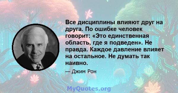 Все дисциплины влияют друг на друга. По ошибке человек говорит: «Это единственная область, где я подведен». Не правда. Каждое давление влияет на остальное. Не думать так наивно.