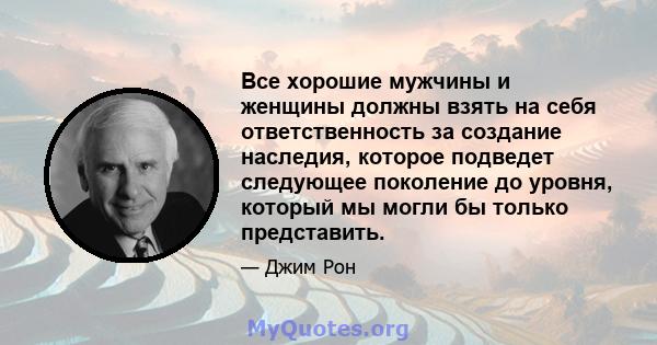 Все хорошие мужчины и женщины должны взять на себя ответственность за создание наследия, которое подведет следующее поколение до уровня, который мы могли бы только представить.