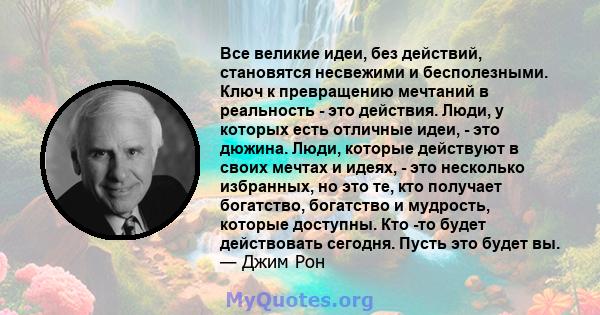 Все великие идеи, без действий, становятся несвежими и бесполезными. Ключ к превращению мечтаний в реальность - это действия. Люди, у которых есть отличные идеи, - это дюжина. Люди, которые действуют в своих мечтах и