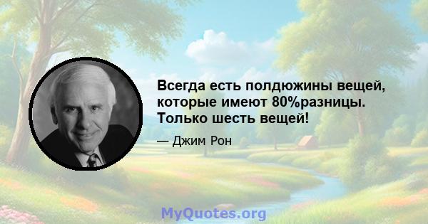 Всегда есть полдюжины вещей, которые имеют 80%разницы. Только шесть вещей!