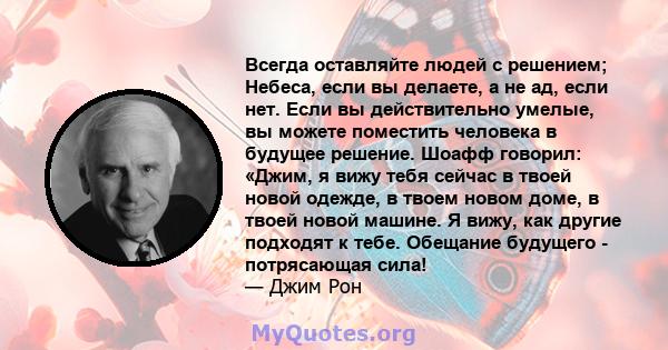 Всегда оставляйте людей с решением; Небеса, если вы делаете, а не ад, если нет. Если вы действительно умелые, вы можете поместить человека в будущее решение. Шоафф говорил: «Джим, я вижу тебя сейчас в твоей новой