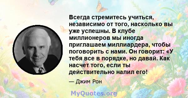 Всегда стремитесь учиться, независимо от того, насколько вы уже успешны. В клубе миллионеров мы иногда приглашаем миллиардера, чтобы поговорить с нами. Он говорит: «У тебя все в порядке, но давай. Как насчет того, если