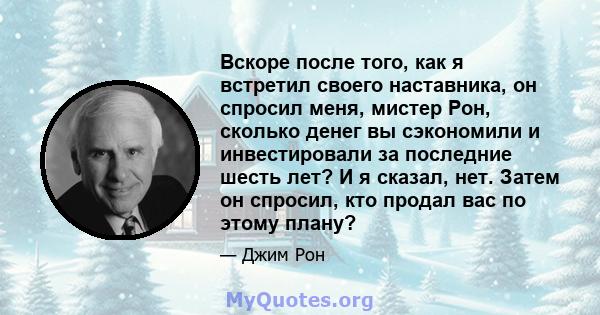 Вскоре после того, как я встретил своего наставника, он спросил меня, мистер Рон, сколько денег вы сэкономили и инвестировали за последние шесть лет? И я сказал, нет. Затем он спросил, кто продал вас по этому плану?