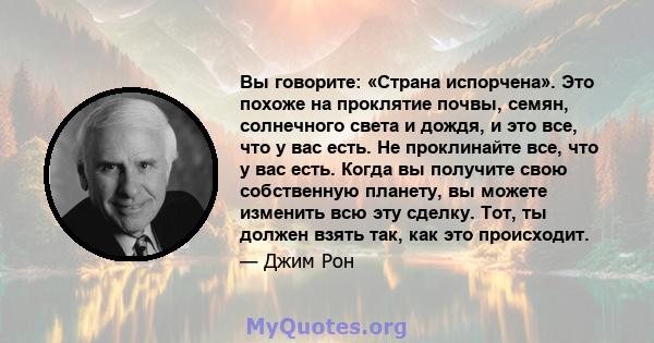 Вы говорите: «Страна испорчена». Это похоже на проклятие почвы, семян, солнечного света и дождя, и это все, что у вас есть. Не проклинайте все, что у вас есть. Когда вы получите свою собственную планету, вы можете