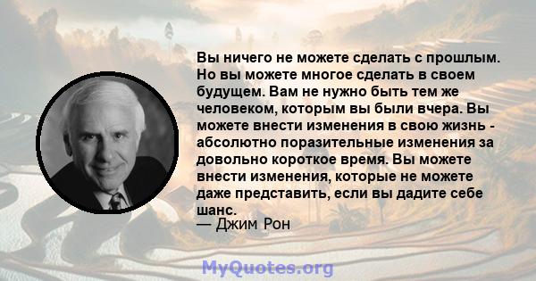 Вы ничего не можете сделать с прошлым. Но вы можете многое сделать в своем будущем. Вам не нужно быть тем же человеком, которым вы были вчера. Вы можете внести изменения в свою жизнь - абсолютно поразительные изменения