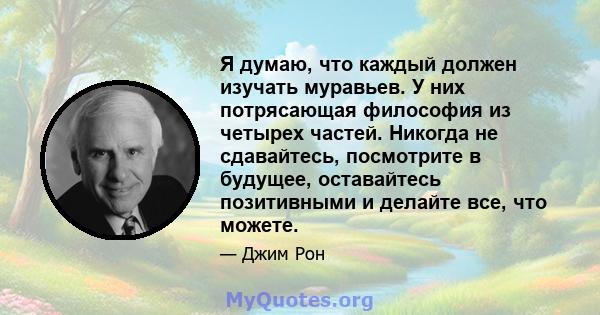 Я думаю, что каждый должен изучать муравьев. У них потрясающая философия из четырех частей. Никогда не сдавайтесь, посмотрите в будущее, оставайтесь позитивными и делайте все, что можете.