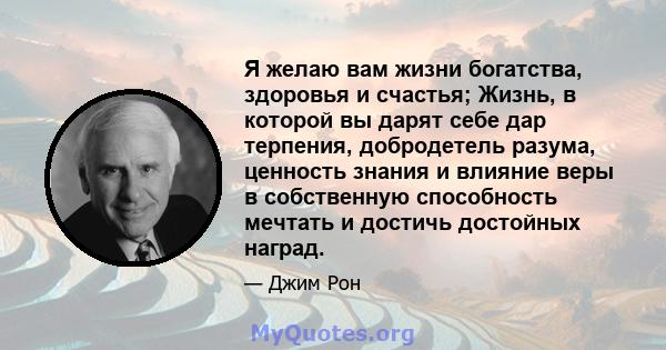 Я желаю вам жизни богатства, здоровья и счастья; Жизнь, в которой вы дарят себе дар терпения, добродетель разума, ценность знания и влияние веры в собственную способность мечтать и достичь достойных наград.