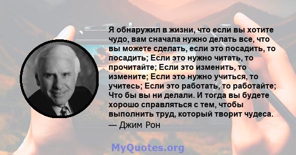 Я обнаружил в жизни, что если вы хотите чудо, вам сначала нужно делать все, что вы можете сделать, если это посадить, то посадить; Если это нужно читать, то прочитайте; Если это изменить, то измените; Если это нужно