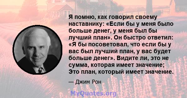 Я помню, как говорил своему наставнику: «Если бы у меня было больше денег, у меня был бы лучший план». Он быстро ответил: «Я бы посоветовал, что если бы у вас был лучший план, у вас будет больше денег». Видите ли, это