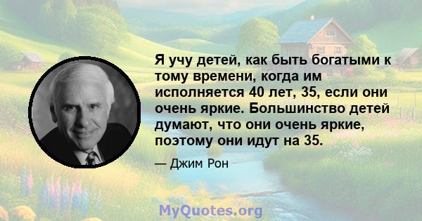 Я учу детей, как быть богатыми к тому времени, когда им исполняется 40 лет, 35, если они очень яркие. Большинство детей думают, что они очень яркие, поэтому они идут на 35.